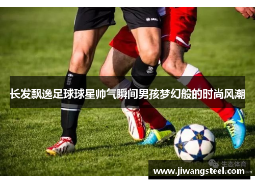 长发飘逸足球球星帅气瞬间男孩梦幻般的时尚风潮